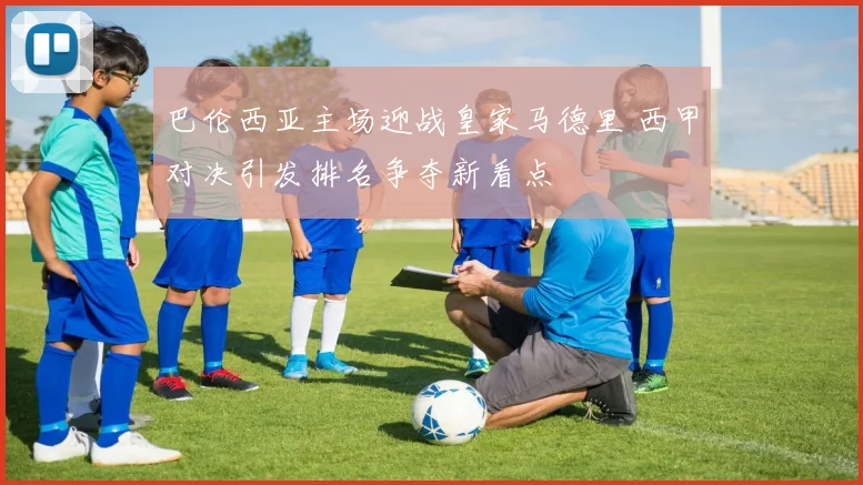 巴伦西亚主场迎战皇家马德里 西甲对决引发排名争夺新看点