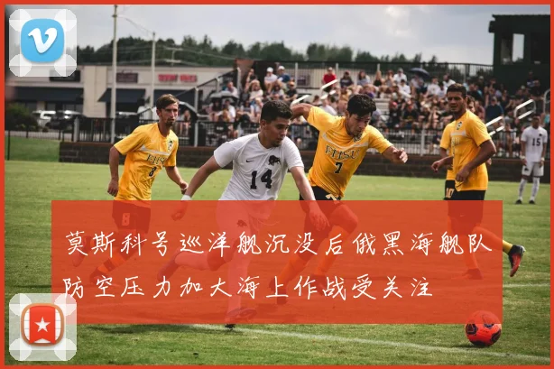 莫斯科号巡洋舰沉没后俄黑海舰队防空压力加大海上作战受关注