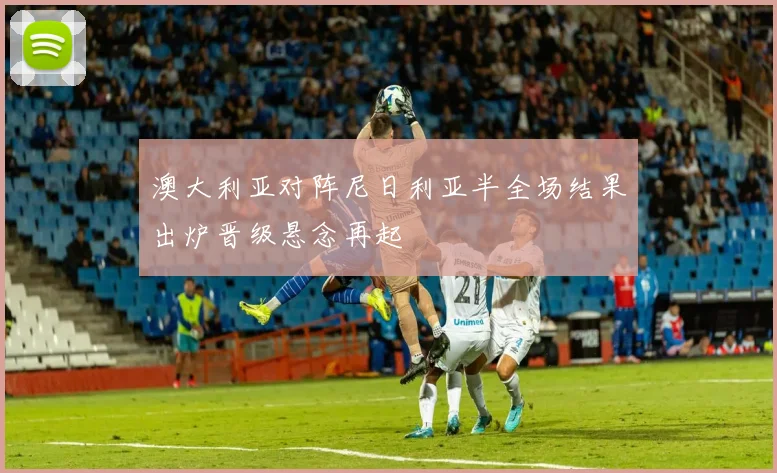 澳大利亚对阵尼日利亚半全场结果出炉晋级悬念再起