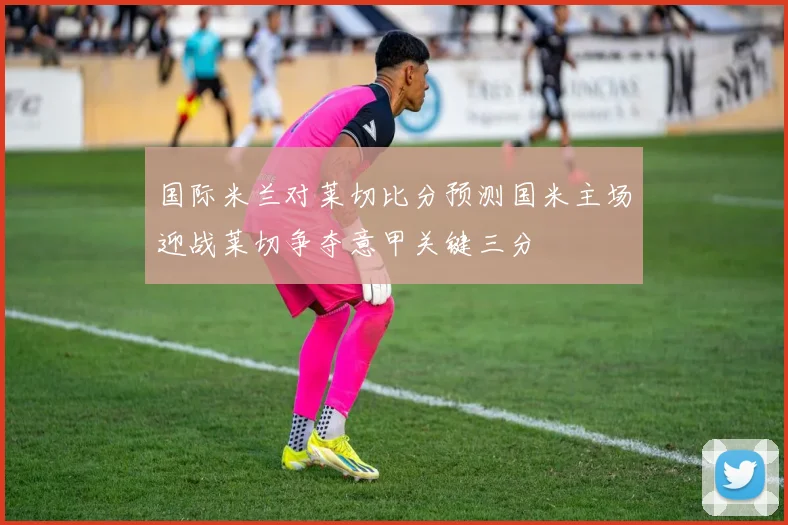 国际米兰对莱切比分预测国米主场迎战莱切争夺意甲关键三分