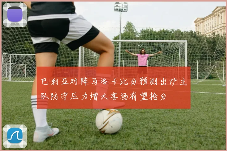 巴利亚对阵马洛卡比分预测出炉主队防守压力增大客场有望抢分