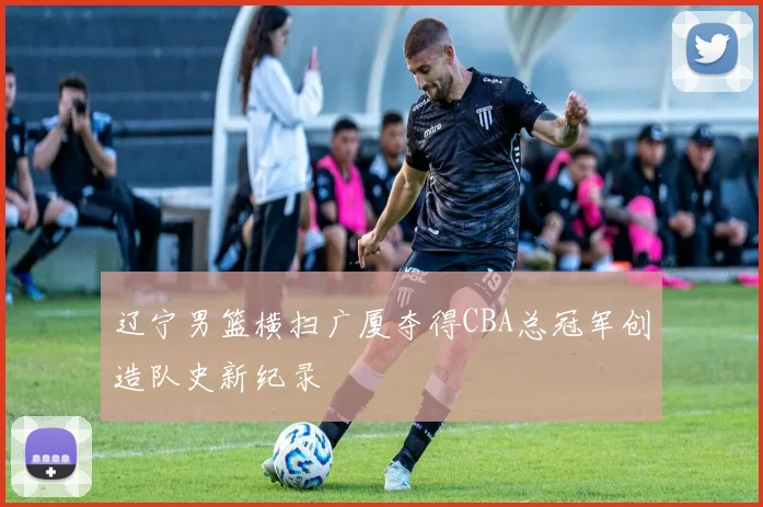辽宁男篮横扫广厦夺得CBA总冠军创造队史新纪录