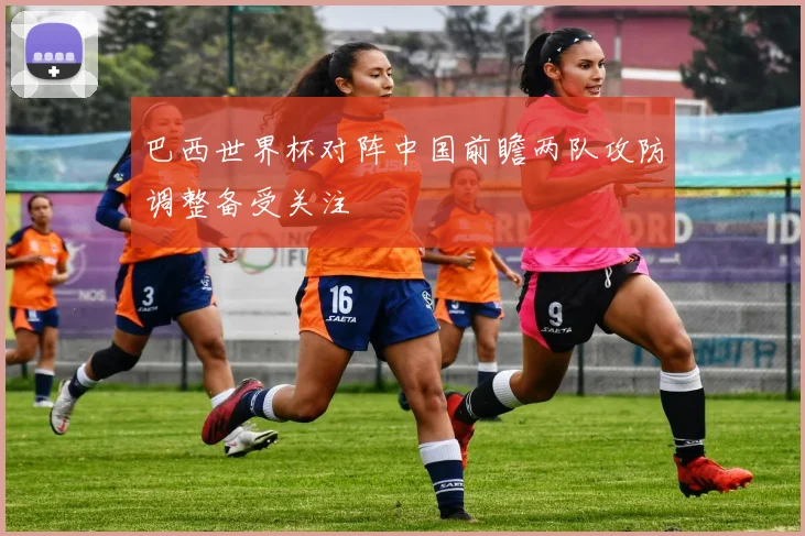 巴西世界杯对阵中国前瞻两队攻防调整备受关注